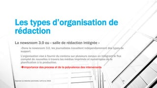 Les types d’organisation de
rédaction
La newsroom 3.0 ou « salle de rédaction intégrée »
«Dans la newsroom 3.0, les journalistes travaillent indépendamment des types de
support.
L’organisation vise à fournir du contenu sur plusieurs canaux en intégrant le flux
complet de nouvelles à travers les médias imprimés et numériques de la
planification à la production.
importance des process et de la polyvalence des intervenants
Organiser sa rédaction plurimedia, LLN 6/11/2015 26
 