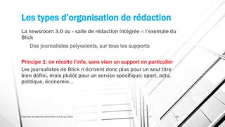 Les types d’organisation de rédaction
La newsroom 3.0 ou « salle de rédaction intégrée »: l’exemple du
Blick
Des journalistes polyvalents, sur tous les supports
Principe 1: on récolte l’info, sans viser un support en particulier
Les journalistes de Blick n’écrivent donc plus pour un seul titre
bien défini, mais plutôt pour un service spécifique: sport, actu,
politique, économie…
Organiser sa rédaction plurimedia, LLN 6/11/2015 29
 