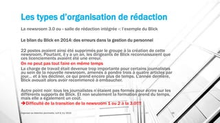 Les types d’organisation de rédaction
La newsroom 3.0 ou « salle de rédaction intégrée »: l’exemple du Blick
Le bilan du Blick en 2014: des erreurs dans la gestion du personnel
22 postes avaient ainsi été supprimés par le groupe à la création de cette
newsroom. Pourtant, il y a un an, les dirigeants de Blick reconnaissaient que
ces licenciements avaient été une erreur.
On ne peut pas tout faire en même temps
La charge de travail était devenue trop importante pour certains journalistes
au sein de la nouvelle newsroom, amenés à pondre trois à quatre articles par
jour… et à les décliner, ce qui prend encore plus de temps. L’année dernière,
Blick avouait alors avoir recommencé à embaucher.
Autre point noir: tous les journalistes n’étaient pas formés pour écrire sur les
différents supports de Blick. Et non seulement la formation prend du temps,
mais elle a également un coût.
Difficulté de la transition de la newsroom 1 ou 2 à la 3.0!!!!
Organiser sa rédaction plurimedia, LLN 6/11/2015 32
 