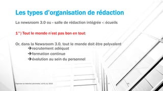 Les types d’organisation de rédaction
La newsroom 3.0 ou « salle de rédaction intégrée »: écueils
1°) Tout le monde n’est pas bon en tout:
Or, dans la Newsroom 3.0, tout le monde doit être polyvalent
recrutement adéquat
formation continue
évolution au sein du personnel
Organiser sa rédaction plurimedia, LLN 6/11/2015 33
 