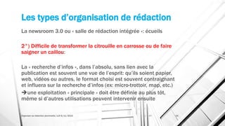 Les types d’organisation de rédaction
La newsroom 3.0 ou « salle de rédaction intégrée »: écueils
2°) Difficile de transformer la citrouille en carrosse ou de faire
saigner un caillou:
La « recherche d’infos », dans l’absolu, sans lien avec la
publication est souvent une vue de l’esprit: qu’ils soient papier,
web, vidéos ou autres, le format choisi est souvent contraignant
et influera sur la recherche d’infos (ex: micro-trottoir, map, etc.)
une exploitation « principale » doit être définie au plus tôt,
même si d’autres utilisations peuvent intervenir ensuite
Organiser sa rédaction plurimedia, LLN 6/11/2015 34
 