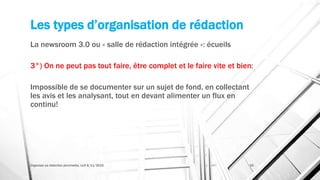 Les types d’organisation de rédaction
La newsroom 3.0 ou « salle de rédaction intégrée »: écueils
3°) On ne peut pas tout faire, être complet et le faire vite et bien:
Impossible de se documenter sur un sujet de fond, en collectant
les avis et les analysant, tout en devant alimenter un flux en
continu!
Organiser sa rédaction plurimedia, LLN 6/11/2015 35
 