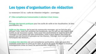 Les types d’organisation de rédaction
La newsroom 3.0 ou « salle de rédaction intégrée »: avantages
2°) Des compétences transversales à valoriser à tout niveau:
EX:
Partage des bonnes pratiques pour les outils de veille et de visualisation, le data
journalisme, etc.
Veille sur les réseaux: de la part du community manager, qui ne fait pas que
diffuser l'info, mais fait remonter les tendances, que ce soit sur des sujets déjà
traités ou de nouveaux sujets, mais aussi des journalistes! le reporter perd de
l'énergie s'il est retenu par des contraintes, mais il peut obtenir des infos en
passant par les forums et groupes sur les réseaux, interagir, tenir compte des
remarques des lecteurs,…
L’analyse des données est une compétence particulière, mais qui peut être
exploitée aussi bien en print qu’en web, et servir de point de départ à d’autres
investigations (mise en avant de particularités, inégalités, …)
Organiser sa rédaction plurimedia, LLN 6/11/2015 38
 