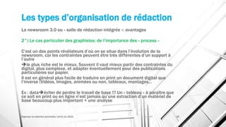 Les types d’organisation de rédaction
La newsroom 3.0 ou « salle de rédaction intégrée »: avantages
2°) Le cas particulier des graphistes: de l’importance des « process »
C’est un des points révélateurs d’où on se situe dans l’évolution de la
newsroom, car les contraintes peuvent être très différentes d’un support à
l’autre
le plus riche est le mieux. Souvent il vaut mieux partir des contraintes du
digital, plus complexe, et adapter éventuellement pour des publications
particulières sur papier.
Il est en général plus facile de traduire en print un document digital que
l’inverse (Vidéos, Images, animées ou non, tableaux, montages…
Ex : dataéviter de perdre le travail de base !!! Un « tableau » à paraître que
ce soit en print ou en ligne n’est jamais qu’une extraction d’un matériel de
base beaucoup plus important + une analyse
Organiser sa rédaction plurimedia, LLN 6/11/2015 39
 
