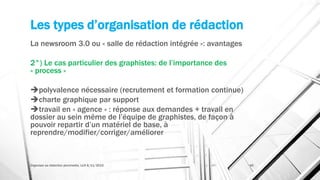 Les types d’organisation de rédaction
La newsroom 3.0 ou « salle de rédaction intégrée »: avantages
2°) Le cas particulier des graphistes: de l’importance des
« process »
polyvalence nécessaire (recrutement et formation continue)
charte graphique par support
travail en « agence » : réponse aux demandes + travail en
dossier au sein même de l’équipe de graphistes, de façon à
pouvoir repartir d’un matériel de base, à
reprendre/modifier/corriger/améliorer
Organiser sa rédaction plurimedia, LLN 6/11/2015 40
 