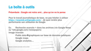 La boîte à outils
Préambule : Google est notre ami… plus qu’on ne le pense
Pour le travail journalistique de base, ne pas hésiter à utiliser
https://newslab.withgoogle.com/ , de quoi rendre plus
performante son utilisation de Google
Ex: Recherche avancée + dans les archives (vie Google News
ou "site:google.com/newspapers)
Image inversée
Public datagraphiques sur base de données publiques
Google maps
Google analytics….
Organiser sa rédaction plurimedia, LLN 6/11/2015 43
 