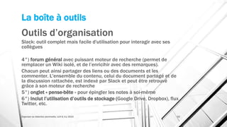 La boîte à outils
Outils d’organisation
Slack: outil complet mais facile d'utilisation pour interagir avec ses
collègues
4°) forum général avec puissant moteur de recherche (permet de
remplacer un Wiki isolé, et de l’enricihir avec des remarques).
Chacun peut ainsi partager des liens ou des documents et les
commenter. L'ensemble du contenu, celui du document partagé et de
la discussion rattachée, est indexé par Slack et peut être retrouvé
grâce à son moteur de recherche
5°) onglet « pense-bête » pour épingler les notes à soi-même
6°) Inclut l’utilisation d’outils de stockage (Google Drive, Dropbox), flux
Twitter, etc.
Organiser sa rédaction plurimedia, LLN 6/11/2015 52
 