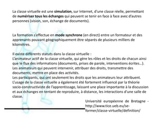 La classe virtuelle est une simulation, sur Internet, d'une classe réelle, permettant
de numériser tous les échanges qui peuvent se tenir en face à face avec d’autres
personnes (vision, son, échange de documents).
La formation s’effectue en mode synchrone (en direct) entre un formateur et des
apprenants pouvant géographiquement être séparés de plusieurs milliers de
kilomètres.
Il existe différents statuts dans la classe virtuelle :
L’animateur actif de la classe virtuelle, qui gère les rôles et les droits de chacun ainsi
que le flux des informations (documents, prises de parole, interventions écrites…).
Les animateurs qui peuvent intervenir, attribuer des droits, transmettre des
documents, mettre en place des activités.
Les participants, qui ont seulement les droits que les animateurs leur attribuent.
L’usage de la classe virtuelle a également été fortement influencé par la théorie
socio-constructiviste de l’apprentissage, laissant une place importante à la discussion
et aux échanges en tentant de reproduire, à distance, les interactions d'une salle de
classe.
Université européenne de Bretagne -
http://www.tice.ueb.eu/se-
former/classe-virtuelle/definition/
 