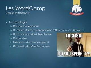 Les WordCamp
Dois-je en faire un ?
 Les avantages
 Des sponsors régionaux
 Un coach et un accompagnement (attention, soyez bilingues…)
 Une communication internationale
 Des goodies
 Faire partie d’un tout plus grand
 Une charte des WordCamp saine
 