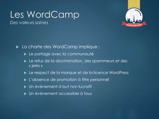 Les WordCamp
Des valeurs saines
 La charte des WordCamp implique :
 Le partage avec la communauté
 Le refus de la discrimination, des spammeurs et des
« jerks »
 Le respect de la marque et de la licence WordPress
 L’absence de promotion à titre personnel
 Un évènement à but non lucratif
 Un évènement accessible à tous
 