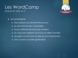 Les WordCamp
Dois-je en faire un ?
 Inconvénients
 Des orateurs qui doivent être locaux
 Un site Internet peu modulable
 Aucun défraiement pour les orateurs
 Un choix plus restreint sur le prix du billet d’entrée
 Les gains ne sont pas conservés par l’évènement
 Une vocation à rester généraliste
 