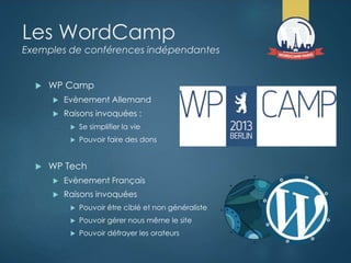 Les WordCamp
Exemples de conférences indépendantes
 WP Camp
 Evènement Allemand
 Raisons invoquées :
 Se simplifier la vie
 Pouvoir faire des dons
 WP Tech
 Evènement Français
 Raisons invoquées
 Pouvoir être ciblé et non généraliste
 Pouvoir gérer nous même le site
 Pouvoir défrayer les orateurs
 