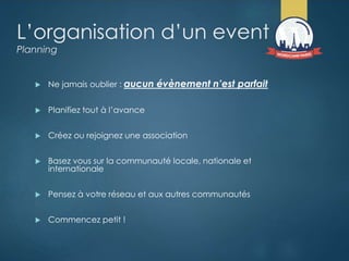 L’organisation d’un event
Planning
 Ne jamais oublier : aucun évènement n’est parfait
 Planifiez tout à l’avance
 Créez ou rejoignez une association
 Basez vous sur la communauté locale, nationale et
internationale
 Pensez à votre réseau et aux autres communautés
 Commencez petit !
 