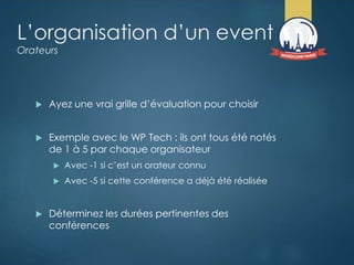 L’organisation d’un event
Orateurs
 Ayez une vrai grille d’évaluation pour choisir
 Exemple avec le WP Tech : ils ont tous été notés
de 1 à 5 par chaque organisateur
 Avec -1 si c’est un orateur connu
 Avec -5 si cette conférence a déjà été réalisée
 Déterminez les durées pertinentes des
conférences
 