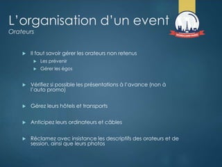 L’organisation d’un event
Orateurs
 Il faut savoir gérer les orateurs non retenus
 Les prévenir
 Gérer les égos
 Vérifiez si possible les présentations à l’avance (non à
l’auto promo)
 Gérez leurs hôtels et transports
 Anticipez leurs ordinateurs et câbles
 Réclamez avec insistance les descriptifs des orateurs et de
session, ainsi que leurs photos
 
