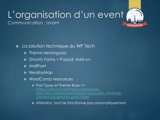 L’organisation d’un event
Communication : avant
 La solution technique du WP Tech
 Thème Hemingway
 Gravity Forms + Paypal Add-on
 MailPoet
 NearbyMap
 WordCamp ressources
 Post Types et Theme Base =>
https://github.com/nacin/wordpress-
sites/tree/master/wordcamp.org/public_html/wp-
content/plugins/wc-post-types
 Attention, tout ne fonctionne pas automatiquement
 