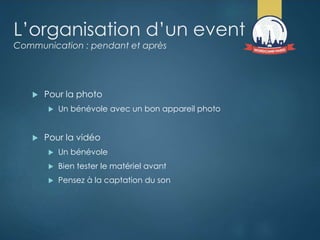 L’organisation d’un event
Communication : pendant et après
 Pour la photo
 Un bénévole avec un bon appareil photo
 Pour la vidéo
 Un bénévole
 Bien tester le matériel avant
 Pensez à la captation du son
 