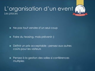 L’organisation d’un event
Les places
 Ne pas tout vendre d’un seul coup
 Faire du teasing, mais prévenir ;)
 Définir un prix acceptable : pensez aux autres
coûts pour les visiteurs
 Pensez à la gestion des salles si conférences
multiples
 