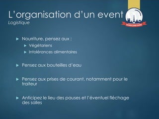 L’organisation d’un event
Logistique
 Nourriture, pensez aux :
 Végétariens
 Intolérances alimentaires
 Pensez aux bouteilles d’eau
 Pensez aux prises de courant, notamment pour le
traiteur
 Anticipez le lieu des pauses et l’éventuel fléchage
des salles
 