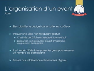 L’organisation d’un event
After
 Bien planifier le budget car un after est coûteux
 Trouver une salle / un restaurant gratuit
 C’est très dur à faire un vendredi / samedi soir
 La solution : un restaurant ouvert d’habitude
uniquement en semaine
 Il est impératif de faire payer les gens pour réserver
un nombre de participants
 Pensez aux intolérances alimentaires (Again)
 