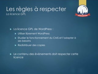 Les règles à respecter
La licence GPL
 La licence GPL de WordPress :
 Utiliser librement WordPress
 Etudier le fonctionnement du CMS et l’adapter à
ses besoins
 Redistribuer des copies
 Le contenu des évènements doit respecter cette
licence
 