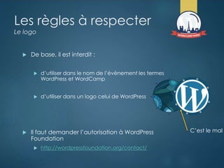 Les règles à respecter
Le logo
 De base, il est interdit :
 d’utiliser dans le nom de l’évènement les termes
WordPress et WordCamp
 d’utiliser dans un logo celui de WordPress
 Il faut demander l’autorisation à WordPress
Foundation
 http://wordpressfoundation.org/contact/
C’est le mal
 