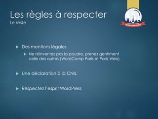 Les règles à respecter
Le reste
 Des mentions légales
 Ne réinventez pas la poudre, prenez gentiment
celle des autres (WordCamp Paris et Paris Web)
 Une déclaration à la CNIL
 Respectez l’esprit WordPress
 