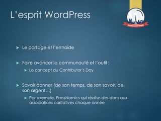 L’esprit WordPress
 Le partage et l’entraide
 Faire avancer la communauté et l’outil :
 Le concept du Contributor’s Day
 Savoir donner (de son temps, de son savoir, de
son argent…)
 Par exemple, PressNomics qui réalise des dons aux
associations caritatives chaque année
 