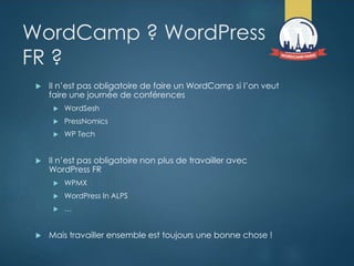WordCamp ? WordPress
FR ?
 Il n’est pas obligatoire de faire un WordCamp si l’on veut
faire une journée de conférences
 WordSesh
 PressNomics
 WP Tech
 Il n’est pas obligatoire non plus de travailler avec
WordPress FR
 WPMX
 WordPress In ALPS
 …
 Mais travailler ensemble est toujours une bonne chose !
 