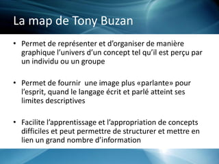 La map de Tony Buzan
• Permet de représenter et d’organiser de manière
graphique l’univers d’un concept tel qu’il est perçu par
un individu ou un groupe
• Permet de fournir une image plus «parlante» pour
l’esprit, quand le langage écrit et parlé atteint ses
limites descriptives
• Facilite l’apprentissage et l’appropriation de concepts
difficiles et peut permettre de structurer et mettre en
lien un grand nombre d’information
 