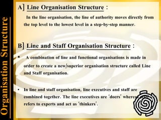Organisation Structure A]  Line Organisation Structure  :  In the line organisation, the line of authority moves directly from the top level to the lowest level in a step-by-step manner. B]  Line and Staff Organisation Structure  : A combination of line and functional organisations is made in order to create a new/superior organisation structure called Line and Staff organisation. In line and staff organisation, line executives and staff are combined together. The line executives are ‘doers’ whereas staff refers to experts and act as ‘thinkers’. 