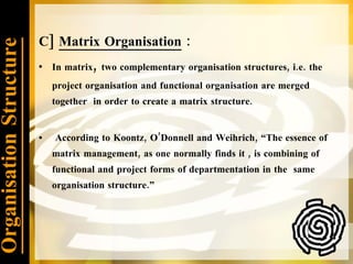 Organisation Structure C]  Matrix Organisation  :  In matrix ,  two complementary organisation structures, i.e. the project organisation and functional organisation are merged together  in order to create a matrix structure. According to Koontz, O’Donnell and Weihrich, “The essence of matrix management, as one normally finds it , is combining of functional and project forms of departmentation in the  same organisation structure.” 