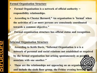 Organisation Structure   Formal Organisation Structure Formal Organisation is a network of official authority – responsibility relationships. According to Chester Bernard,” An organisation is ‘formal’ when the activities of 2 or more persons are consciously coordinated towards a common objective.” Formal organisation structure has official status and recognition. Informal Organisation Structure According to Keith Davis, “Informal Organisation is a is a network of personal and social relations not established or required by the formal organisation but arising spontaneously as people associate with one another.” These are the relationships not appearing on an organisation chart and include the sixth floor group, the Friday evening bowling gang, the morning coffee regulars etc. 