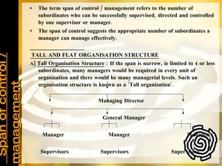 Span of control / management The term span of control / management refers to the number of subordinates who can be successfully supervised, directed and controlled by one supervisor or manager. The span of control suggests the appropriate number of subordinates a manager can manage effectively. TALL AND FLAT ORGANISATION STRUCTURE A]  Tall Organisation Structure  : If the span is narrow, ie limited to 4 or less subordinates, many managers would be required in every unit of organisation and there would be many managerial levels. Such an organisation structure is known as a ‘Tall organisation ’. Managing Director General Manager Manager  Manager  Manager Supervisors  Supervisors  Supervisors Workers  Workers  Workers 