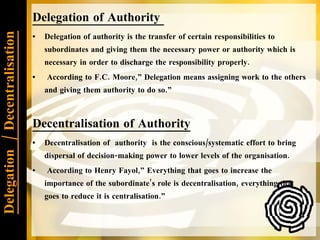 Delegation  / Decentralisation Delegation of Authority  Delegation of authority is the transfer of certain responsibilities to subordinates and giving them the necessary power or authority which is necessary in order to discharge the responsibility properly. According to F.C. Moore,” Delegation means assigning work to the others and giving them authority to do so.” Decentralisation of Authority Decentralisation of  authority  is the conscious/systematic effort to bring dispersal of decision-making power to lower levels of the organisation. According to Henry Fayol,” Everything that goes to increase the importance of the subordinate’s role is decentralisation, everything that goes to reduce it is centralisation.”  