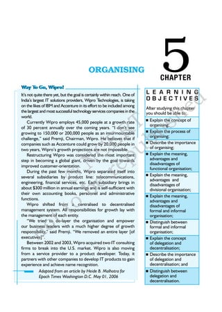 Way To Go, Wipro!
                                           ORGANISING                              5
                                                                                   CHAPTER


                                                                                                     d
It’s not quite there yet, but the goal is certainly within reach. One of    L E A R N I N G


                                                                                                   e
India’s largest IT solutions providers, Wipro T    echnologies, is taking   OBJECTIVES



                                                                                           h
on the likes of IBM and Accenture in its effort to be included among
                                                                            After studying this chapter
the largest and most successful technology services companies in the


                                 T li                                                    s
                                                                            you should be able to:
world.
                                                                            n	Explainthe concept of



                                R b
     Currently Wipro employs 45,000 people at a growth rate
                                                                             organising;
of 30 percent annually over the coming years. “I don’t see
                                                                             Explain the process of
                                                                            n	



                               E u
growing to 150,000 or 200,000 people as an insurmountable
                                                                             organising;
challenge,” said Premji, Chairman, Wipro. He believes that if



                              C p
companies such as Accenture could grow by 20,000 people in                   Describe the importance
                                                                            n	
two years, Wipro’s growth projections are not impossible.                    of organising;



                            N re
     Restructuring Wipro was considered the most important                   Explain the meaning,
                                                                            n	
step in becoming a global giant, driven by the goal towards                  advantages and
                                                                             disadvantages of
improved customer-orientation.


                         © e
                                                                             functional organisation;
     During the past few months, Wipro separated itself into
several subsidiaries by product line: telecommunications,                    Explain the meaning,
                                                                            n	




                            b
                                                                             advantages and
engineering, financial services, etc. Each subsidiary brings in
                                                                             disadvantages of
about $300 million in annual earnings and is self-sufficient with            divisional organisation;




                         to
their own accounting books, personnel and administrative
                                                                             Explain the meaning,
                                                                            n	
functions.                                                                   advantages and
     Wipro shifted from a centralised to decentralised                       disadvantages of


                       t
management system. All responsibilities for growth lay with                  formal and informal



           o
the management of each entity.                                               organisation;
     “We tried to de-layer the organisation and empower                      Distinguish between
                                                                            n	



          n
our business leaders with a much higher degree of growth                     formal and informal
responsibility,” said Premji. “We removed an entire layer [of                organisation;
executives]”.                                                                Explain the concept
                                                                            n	
     Between 2002 and 2003, Wipro acquired two IT consulting                 of delegation and
firms to break into the U.S. market. Wipro is also moving                    decentralisation;
from a service provider to a product developer. Today, it                    Describe the importance
                                                                            n	
partners with other companies to develop IT products to gain                 of delegation and
experience and achieve name recognition.                                     decentralisation; and
            Adapted from an article by Heide B. Malhotra for                 Distinguish between
                                                                            n	
            Epoch Times Washington D.C. May 01, 2006                         delegation and
                                                                             decentralisation.
 