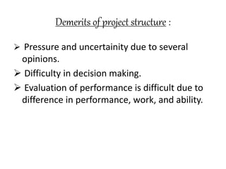 Demerits of project structure : 
 Pressure and uncertainity due to several 
opinions. 
 Difficulty in decision making. 
 Evaluation of performance is difficult due to 
difference in performance, work, and ability. 
 