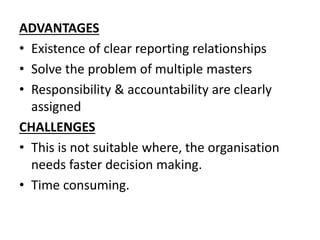 ADVANTAGES 
• Existence of clear reporting relationships 
• Solve the problem of multiple masters 
• Responsibility & accountability are clearly 
assigned 
CHALLENGES 
• This is not suitable where, the organisation 
needs faster decision making. 
• Time consuming. 
 