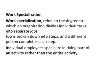 Work Specialization 
Work specialization, refers to the degree to 
which an organization divides individual tasks 
into separate jobs. 
Job is broken down into steps, and a different 
person completes each step. 
Individual employees specialize in doing part of 
an activity rather than the entire activity. 
 