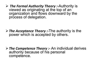  The Formal Authority Theory :-Authority is 
viewed as originating at the top of an 
organization and flows downward by the 
process of delegation. 
The Acceptance Theory :-The authority is the 
power which is accepted by others. 
The Competence Theory :- An individual derives 
authority because of his personal 
competence. 
 