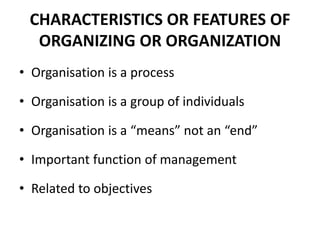 CHARACTERISTICS OR FEATURES OF 
ORGANIZING OR ORGANIZATION 
• Organisation is a process 
• Organisation is a group of individuals 
• Organisation is a “means” not an “end” 
• Important function of management 
• Related to objectives 
 