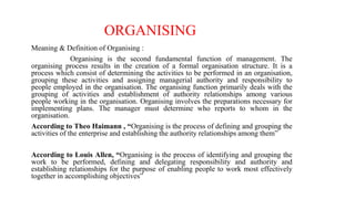 ORGANISING
Meaning & Definition of Organising :
Organising is the second fundamental function of management. The
organising process results in the creation of a formal organisation structure. It is a
process which consist of determining the activities to be performed in an organisation,
grouping these activities and assigning managerial authority and responsibility to
people employed in the organisation. The organising function primarily deals with the
grouping of activities and establishment of authority relationships among various
people working in the organisation. Organising involves the preparations necessary for
implementing plans. The manager must determine who reports to whom in the
organisation.
According to Theo Haimann , “Organising is the process of defining and grouping the
activities of the enterprise and establishing the authority relationships among them”
According to Louis Allen, “Organising is the process of identifying and grouping the
work to be performed, defining and delegating responsibility and authority and
establishing relationships for the purpose of enabling people to work most effectively
together in accomplishing objectives”
 