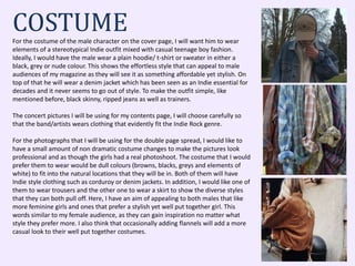 COSTUMEFor the costume of the male character on the cover page, I will want him to wear
elements of a stereotypical Indie outfit mixed with casual teenage boy fashion.
Ideally, I would have the male wear a plain hoodie/ t-shirt or sweater in either a
black, grey or nude colour. This shows the effortless style that can appeal to male
audiences of my magazine as they will see it as something affordable yet stylish. On
top of that he will wear a denim jacket which has been seen as an Indie essential for
decades and it never seems to go out of style. To make the outfit simple, like
mentioned before, black skinny, ripped jeans as well as trainers.
The concert pictures I will be using for my contents page, I will choose carefully so
that the band/artists wears clothing that evidently fit the Indie Rock genre.
For the photographs that I will be using for the double page spread, I would like to
have a small amount of non dramatic costume changes to make the pictures look
professional and as though the girls had a real photoshoot. The costume that I would
prefer them to wear would be dull colours (browns, blacks, greys and elements of
white) to fit into the natural locations that they will be in. Both of them will have
Indie style clothing such as corduroy or denim jackets. In addition, I would like one of
them to wear trousers and the other one to wear a skirt to show the diverse styles
that they can both pull off. Here, I have an aim of appealing to both males that like
more feminine girls and ones that prefer a stylish yet well put together girl. This
words similar to my female audience, as they can gain inspiration no matter what
style they prefer more. I also think that occasionally adding flannels will add a more
casual look to their well put together costumes.
 
