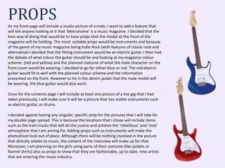 PROPSAs my front page will include a studio picture of a male, I want to add a feature that
will tell anyone looking at it that ‘Metronome’ is a music magazine. I decided that the
best way of doing that would be to have props that the model at the front of the
magazine will be holding. The most suitable props would be instruments and because
of the genre of my music magazine being Indie Rock (with features of classic rock and
alternative) I decided that the fitting instrument would be an electric guitar. I then had
the debate of what colour the guitar should be and looking at my magazine colour
scheme (red and yellow) and the planned costume of what the male character on the
front cover would be wearing, I decided to go for either blue or red. The red electric
guitar would fit in well with the planned colour scheme and the information
presented on the front. However to tie in the denim jacket that the male model will
be wearing, the blue guitar would also work.
Since for the contents page I will include at least one picture of a live gig that I had
taken previously, I will make sure it will be a picture that has visible instruments such
as electric guitar, or drums.
I decided against having any singular, specific prop for the pictures that I will take for
my double page spread. This is because the locations that I chose will include items
such as the train tracks that will do the justice and achieve the ‘rebellious’ and ‘rock’
atmosphere that I am aiming for. Adding props such as instruments will make the
photoshoot look out of place. Although there will be nothing involved in the picture
that directly relates to music, the content of the interview will make up for that.
Moreover, I am planning on the girls using parts of their costume (like jackets or
flannel shirts) also as props to show that they are fashionable, up to date, new artists
that are entering the music industry.
 