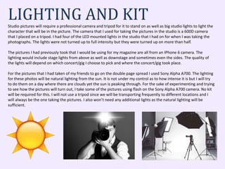 LIGHTING AND KITStudio pictures will require a professional camera and tripod for it to stand on as well as big studio lights to light the
character that will be in the picture. The camera that I used for taking the pictures in the studio is a 600D camera
that I placed on a tripod. I had four of the LED mounted lights in the studio that I had on for when I was taking the
photographs. The lights were not turned up to full intensity but they were turned up on more than half.
The pictures I had previously took that I would be using for my magazine are all from an IPhone 6 camera. The
lighting would include stage lights from above as well as downstage and sometimes even the sides. The quality of
the lights will depend on which concert/gig I choose to pick and where the concert/gig took place.
For the pictures that I had taken of my friends to go on the double page spread I used Sony Alpha A700. The lighting
for these photos will be natural lighting from the sun. It is not under my control as to how intense it is but I will try
to do them on a day where there are clouds yet the sun is peaking through. For the sake of experimenting and trying
to see how the pictures will turn out, I take some of the pictures using flash on the Sony Alpha A700 camera. No kit
will be required for this. I will not use a tripod since we will be transporting frequently to different locations and I
will always be the one taking the pictures. I also won’t need any additional lights as the natural lighting will be
sufficient.
 