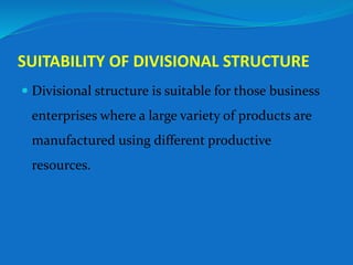 SUITABILITY OF DIVISIONAL STRUCTURE
 Divisional structure is suitable for those business
enterprises where a large variety of products are
manufactured using different productive
resources.
 