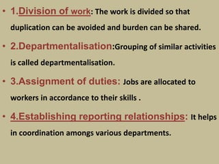 • 1.Division of work: The work is divided so that
duplication can be avoided and burden can be shared.
• 2.Departmentalisation:Grouping of similar activities
is called departmentalisation.
• 3.Assignment of duties: Jobs are allocated to
workers in accordance to their skills .
• 4.Establishing reporting relationships: It helps
in coordination amongs various departments.
 