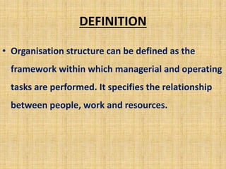 DEFINITION
• Organisation structure can be defined as the
framework within which managerial and operating
tasks are performed. It specifies the relationship
between people, work and resources.
 