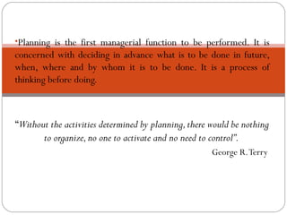 •Planning is the first managerial function to be performed. It is
concerned with deciding in advance what is to be done in future,
when, where and by whom it is to be done. It is a process of
thinking before doing.
“Without the activities determined by planning,there would be nothing
to organize,no one to activate and no need to control”.
George R.Terry
PLANNING
 