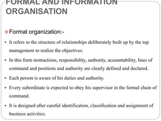 FORMAL AND INFORMATION
ORGANISATION
Formal organization:-
 It refers to the structure of relationships deliberately built up by the top
management to realize the objectives.
 In this form instructions, responsibility, authority, accountability, lines of
command and positions and authority are clearly defined and declared.
 Each person is aware of his duties and authority.
 Every subordinate is expected to obey his supervisor in the formal chain of
command.
 It is designed after careful identification, classification and assignment of
business activities.
 